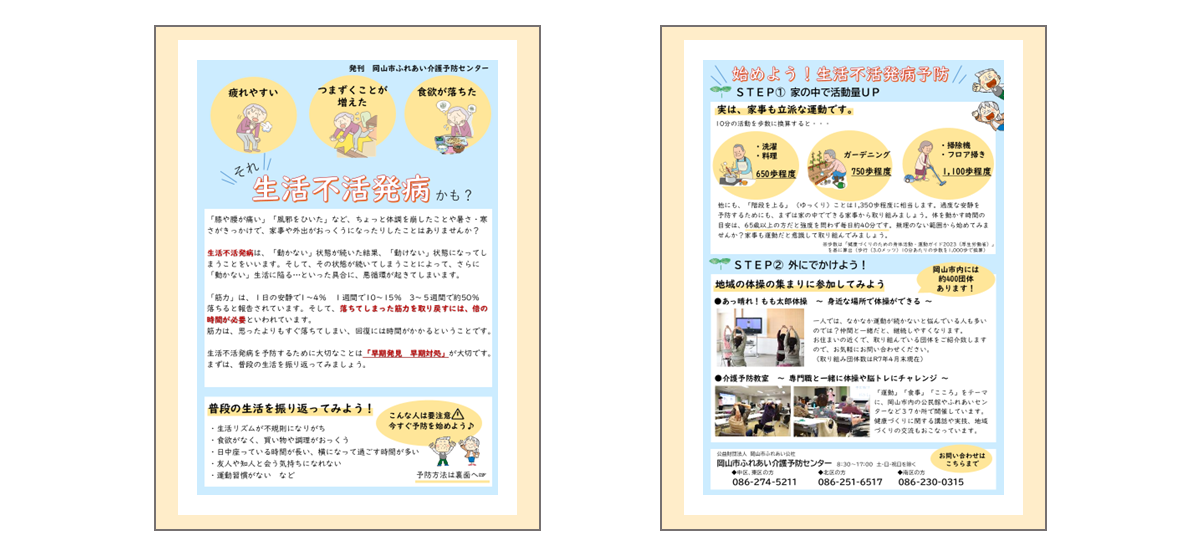 「生活不活発病」のチラシです。  【チラシおもて面】 「膝や腰が痛い」「風邪をひいた」など、ちょっと体調を崩したり、暑さ・寒さがきっかけで、家事や外出がおっくうになったりしていませんか？ 生活不活発病は、「動かない」状態が続いた結果、「動けない」状態になってしまうことをいいます。そして、その状態が続いてしまうことによって、さらに「動かない」生活に陥る…といった具合に、悪循環が起きてしまいます。 「筋力」は、1日の安静で1～4パーセント、1週間で10～15パーセント、3～5週間で約50パーセント落ちると報告されています。そして、落ちてしまった筋力を取り戻すには、倍の時間が必要といわれています。 筋力は、思ったよりもすぐ落ちてしまい、回復には時間がかかるということです。 生活不活発病を予防するために大切なことは「早期発見、早期対処」が大切です。まずは、普段の生活を振り返ってみましょう。 1.生活リズムが不規則になりがち 2.食欲がなく、買い物や調理がおっくう 3.日中、座っている時間が長い、横になって過ごす時間が多い 4.友人や知人と会う気持ちになれない 5.運動習慣がないなど  1～5に当てはまる人は要注意です。今からお伝えする「生活不活発病 予防」に取り組んでみましょう。   【チラシうら面】 タイトル「始めよう！生活不活発病予防」 ステップ1「家の中で活動量アップ」実は、家事も立派な運動です。今から紹介をする10分程度の家事を「歩数」に換算すると、それぞれ次の歩数になります。 1.洗濯や料理→650歩程度　2.ガーデニング→750歩程度　3.掃除機やフロア掃き→1,100歩程度 この他にも、階段を上る動作は1,350歩程度に相当します。過度な安静を 予防するためにも、まずは家の中でできる家事から取り組みましょう。体を動かす時間の目安は、65歳以上だと強度を問わず毎日約40分です。家事も運動と意識して取り組み、無理のない範囲から始めてみませんか？  ステップ2「外に出かけよう」 一人では、なかなか運動が続かないと悩んでいる人も多いのでは？仲間と一緒だと、継続がしやすくなります。 「あっ晴れ！もも太郎体操」は身近な場所で体操ができるご当地体操です。興味のあるかたには、近所で取り組んでいる団体をご紹介致しますので、介護予防センターに、お気軽にお問い合わせください。  また、「あっ晴れ！もも太郎体操」の他に、岡山市内の公民館やふれあいセンターなど37か所で開催をしている「介護予防教室」もオススメです。「運動」「食事」「こころ」をテーマに、健康づくりに関する講話や実技、地域づくりの交流もおこなっています。 こちらに関しても、興味のあるかたは、介護予防センターまでお問い合わせください。  「生活不活発病」を予防して、毎日を活発に過ごしましょう！
