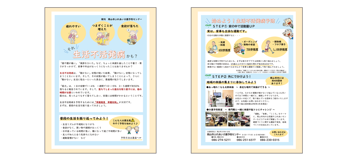 「生活不活発病」のチラシです。  【チラシおもて面】 「膝や腰が痛い」「風邪をひいた」など、ちょっと体調を崩したり、暑さ・寒さがきっかけで、家事や外出がおっくうになったりしていませんか？ 生活不活発病は、「動かない」状態が続いた結果、「動けない」状態になってしまうことをいいます。そして、その状態が続いてしまうことによって、さらに「動かない」生活に陥る…といった具合に、悪循環が起きてしまいます。 「筋力」は、1日の安静で1～4パーセント、1週間で10～15パーセント、3～5週間で約50パーセント落ちると報告されています。そして、落ちてしまった筋力を取り戻すには、倍の時間が必要といわれています。 筋力は、思ったよりもすぐ落ちてしまい、回復には時間がかかるということです。 生活不活発病を予防するために大切なことは「早期発見、早期対処」が大切です。まずは、普段の生活を振り返ってみましょう。 1.生活リズムが不規則になりがち 2.食欲がなく、買い物や調理がおっくう 3.日中、座っている時間が長い、横になって過ごす時間が多い 4.友人や知人と会う気持ちになれない 5.運動習慣がないなど  1～5に当てはまる人は要注意です。今からお伝えする「生活不活発病 予防」に取り組んでみましょう。   【チラシうら面】 タイトル「始めよう！生活不活発病予防」 ステップ1「家の中で活動量アップ」実は、家事も立派な運動です。今から紹介をする10分程度の家事を「歩数」に換算すると、それぞれ次の歩数になります。 1.洗濯や料理→650歩程度　2.ガーデニング→750歩程度　3.掃除機やフロア掃き→1,100歩程度 この他にも、階段を上る動作は1,350歩程度に相当します。過度な安静を 予防するためにも、まずは家の中でできる家事から取り組みましょう。体を動かす時間の目安は、65歳以上だと強度を問わず毎日約40分です。家事も運動と意識して取り組み、無理のない範囲から始めてみませんか？  ステップ2「外に出かけよう」 一人では、なかなか運動が続かないと悩んでいる人も多いのでは？仲間と一緒だと、継続がしやすくなります。 「あっ晴れ！もも太郎体操」は身近な場所で体操ができるご当地体操です。興味のあるかたには、近所で取り組んでいる団体をご紹介致しますので、介護予防センターに、お気軽にお問い合わせください。  また、「あっ晴れ！もも太郎体操」の他に、岡山市内の公民館やふれあいセンターなど37か所で開催をしている「介護予防教室」もオススメです。「運動」「食事」「こころ」をテーマに、健康づくりに関する講話や実技、地域づくりの交流もおこなっています。 こちらに関しても、興味のあるかたは、介護予防センターまでお問い合わせください。  「生活不活発病」を予防して、毎日を活発に過ごしましょう！