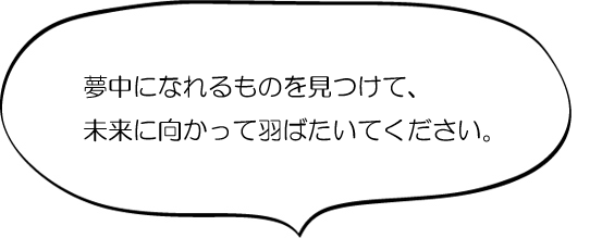 夢中になれるものを見つけて、未来に向かって羽ばたいてください