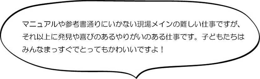 マニュアルや参考書どおりにはいかない現場メインの難しい仕事ですが、それ以上に発見や喜びのある仕事です。