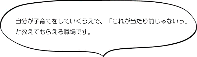 自分が子育てをしていくうえで「これが当たり前じゃないっ」と教えてもらえる職場です