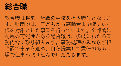 総合職は将来、組織の中核を担う職員となります。財団では、子どもから高齢者まで幅広い年代を対象とした事業を行っています。全部署に配属の可能性がある総合職は、多岐にわたる業務内容に取り組みます。事務処理のみならず担当課で事業を進め、自ら提案して責任のある立場で仕事へ取り組んでいただきます。