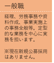 経理、労務事務や資料作成、事業実施上の事務全般等。定型的な業務を中心に実務を担います。  ※現在新規公募採用はありません。